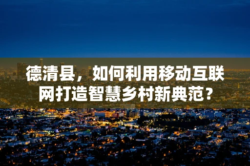 德清县，如何利用移动互联网打造智慧乡村新典范？