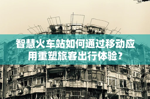 智慧火车站如何通过移动应用重塑旅客出行体验？