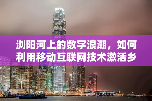 浏阳河上的数字浪潮，如何利用移动互联网技术激活乡村旅游新活力？