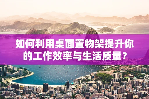 如何利用桌面置物架提升你的工作效率与生活质量？