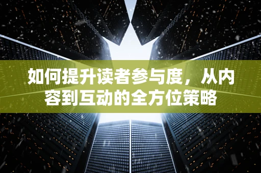如何提升读者参与度，从内容到互动的全方位策略