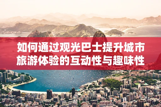如何通过观光巴士提升城市旅游体验的互动性与趣味性？