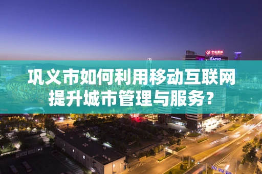 巩义市如何利用移动互联网提升城市管理与服务？