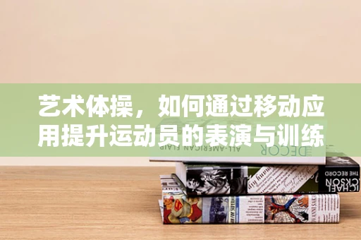 艺术体操，如何通过移动应用提升运动员的表演与训练效率？