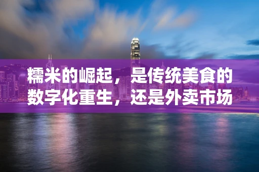 糯米的崛起，是传统美食的数字化重生，还是外卖市场的又一次洗牌？