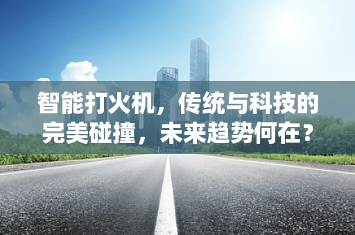 智能打火机，传统与科技的完美碰撞，未来趋势何在？