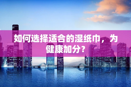 如何选择适合的湿纸巾，为健康加分？