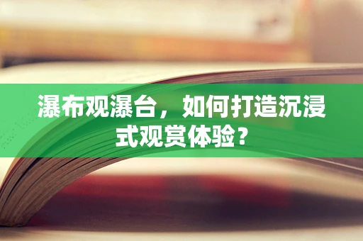 瀑布观瀑台，如何打造沉浸式观赏体验？