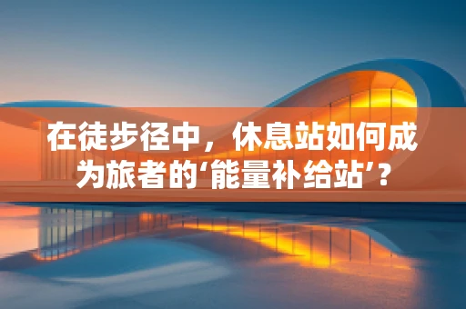 在徒步径中，休息站如何成为旅者的‘能量补给站’？