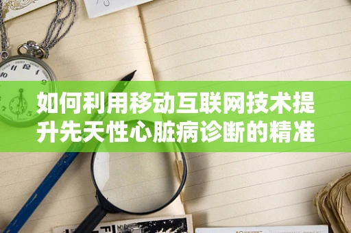 如何利用移动互联网技术提升先天性心脏病诊断的精准度？