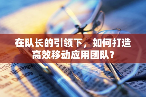 在队长的引领下，如何打造高效移动应用团队？