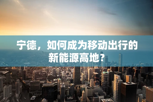 宁德，如何成为移动出行的新能源高地？