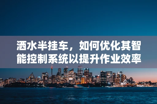 洒水半挂车，如何优化其智能控制系统以提升作业效率？
