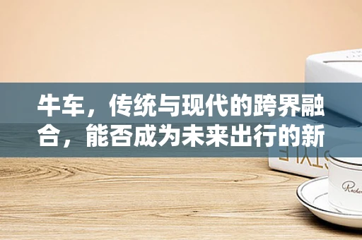 牛车，传统与现代的跨界融合，能否成为未来出行的新宠？