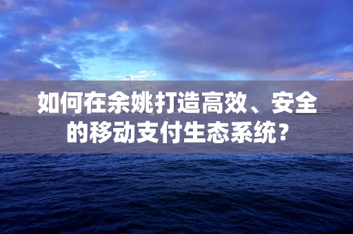 如何在余姚打造高效、安全的移动支付生态系统？