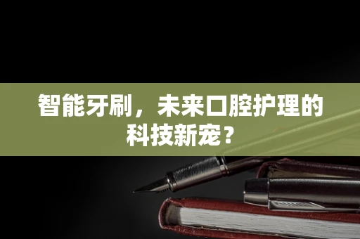 智能牙刷，未来口腔护理的科技新宠？