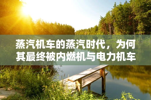 蒸汽机车的蒸汽时代，为何其最终被内燃机与电力机车所取代？