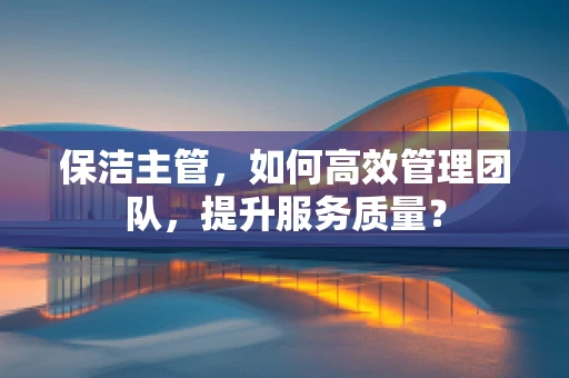 保洁主管，如何高效管理团队，提升服务质量？
