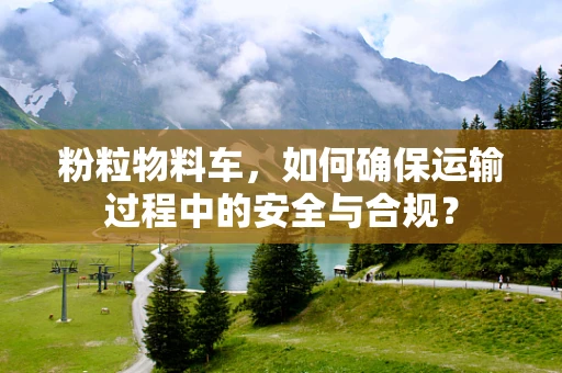 粉粒物料车，如何确保运输过程中的安全与合规？