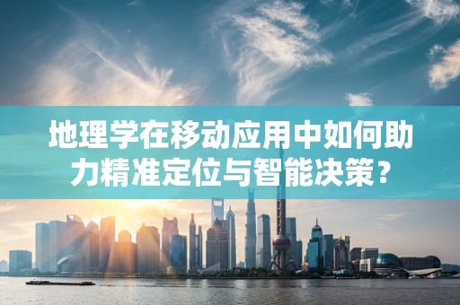 地理学在移动应用中如何助力精准定位与智能决策？