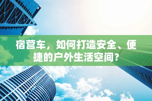 宿营车，如何打造安全、便捷的户外生活空间？
