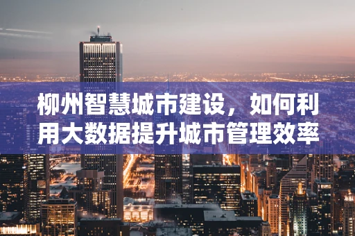 柳州智慧城市建设，如何利用大数据提升城市管理效率？