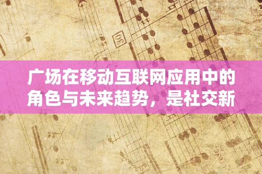 广场在移动互联网应用中的角色与未来趋势，是社交新阵地，还是商业新战场？