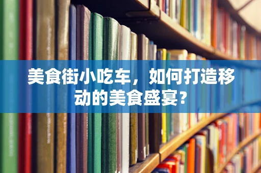 美食街小吃车，如何打造移动的美食盛宴？