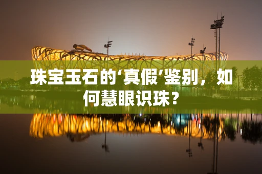 珠宝玉石的‘真假’鉴别，如何慧眼识珠？