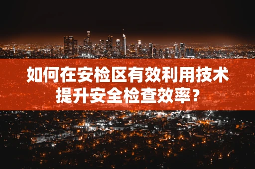 如何在安检区有效利用技术提升安全检查效率？