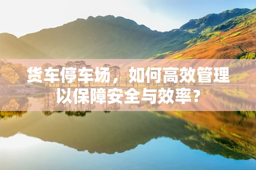 货车停车场，如何高效管理以保障安全与效率？