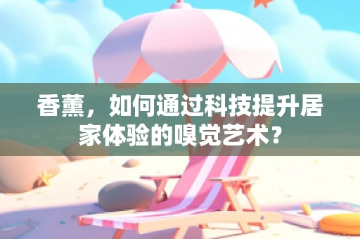 香薰，如何通过科技提升居家体验的嗅觉艺术？