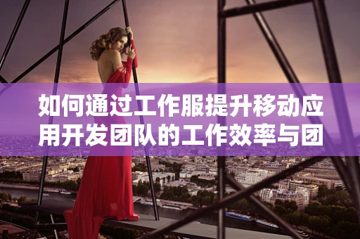 如何通过工作服提升移动应用开发团队的工作效率与团队协作？