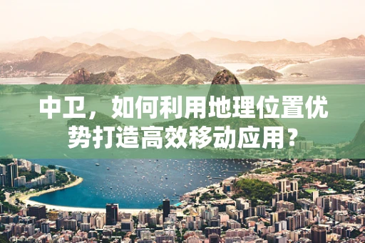中卫，如何利用地理位置优势打造高效移动应用？