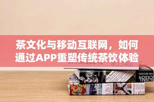 茶文化与移动互联网，如何通过APP重塑传统茶饮体验？