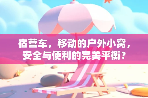 宿营车，移动的户外小窝，安全与便利的完美平衡？