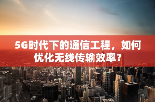 5G时代下的通信工程，如何优化无线传输效率？