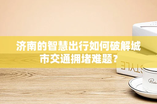 济南的智慧出行如何破解城市交通拥堵难题？