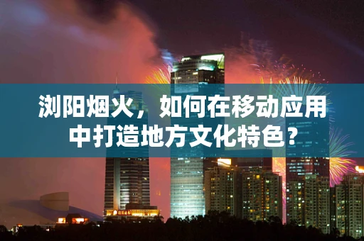 浏阳烟火，如何在移动应用中打造地方文化特色？