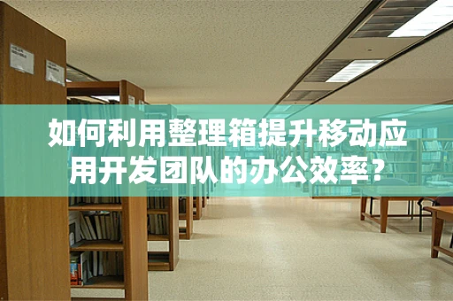 如何利用整理箱提升移动应用开发团队的办公效率？