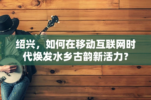 绍兴，如何在移动互联网时代焕发水乡古韵新活力？