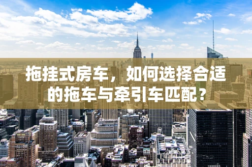 拖挂式房车，如何选择合适的拖车与牵引车匹配？