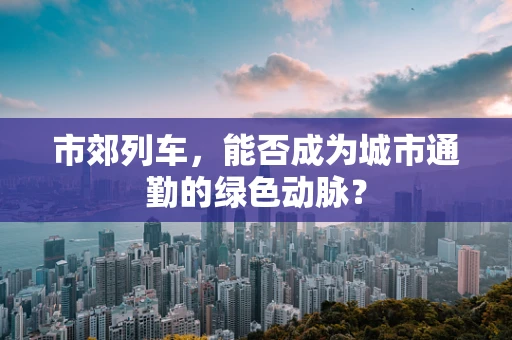 市郊列车，能否成为城市通勤的绿色动脉？