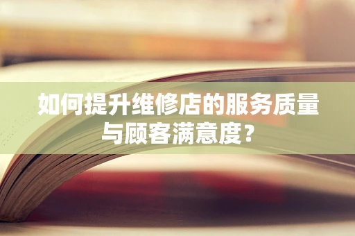 如何提升维修店的服务质量与顾客满意度？
