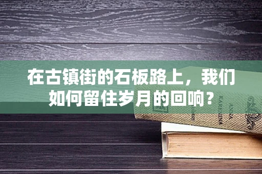 在古镇街的石板路上，我们如何留住岁月的回响？