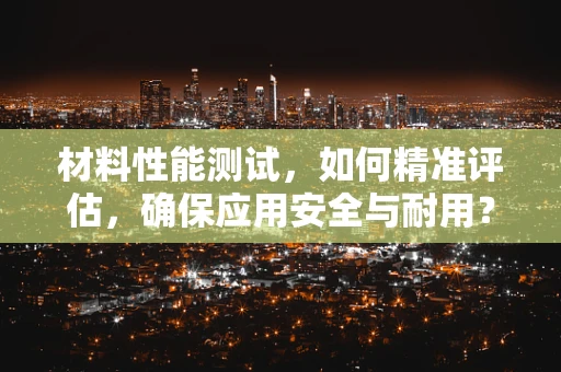 材料性能测试，如何精准评估，确保应用安全与耐用？