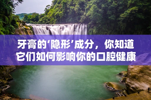 牙膏的‘隐形’成分，你知道它们如何影响你的口腔健康吗？