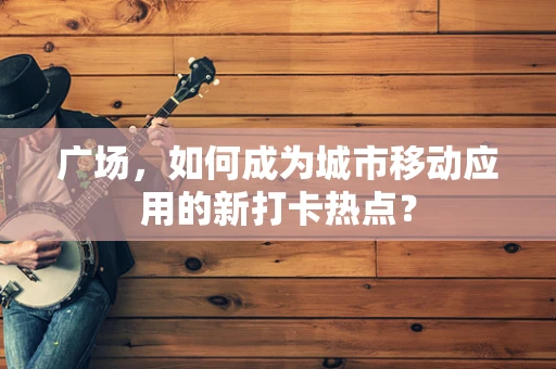 广场，如何成为城市移动应用的新打卡热点？