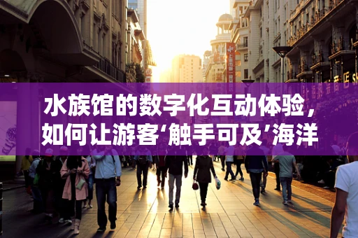 水族馆的数字化互动体验，如何让游客‘触手可及’海洋的奥秘？
