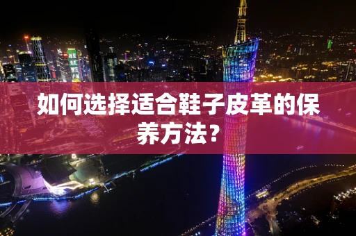 如何选择适合鞋子皮革的保养方法？
